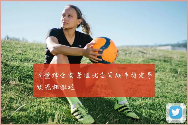 戈登转会前景堪忧合同细节待定导致亮相推迟