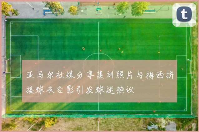 亚马尔社媒分享集训照片与梅西拼接球衣合影引发球迷热议
