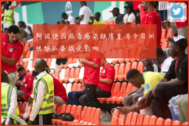 阿诺德因病毒感染缺席皇马今日训练球队备战受影响