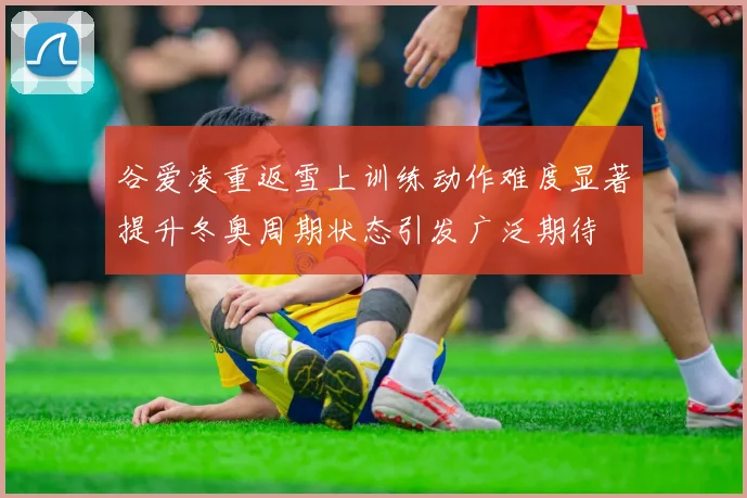 谷爱凌重返雪上训练动作难度显著提升冬奥周期状态引发广泛期待
