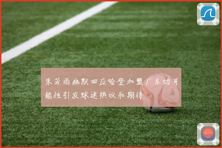 朱芳雨幽默回应哈登加盟广东的可能性引发球迷热议和期待