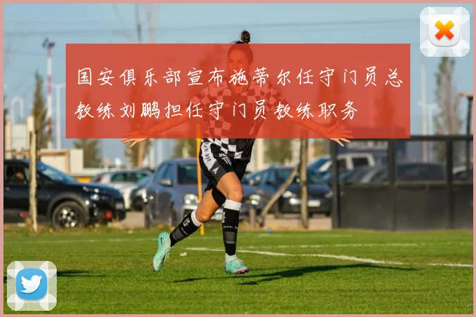 国安俱乐部宣布施蒂尔任守门员总教练刘鹏担任守门员教练职务