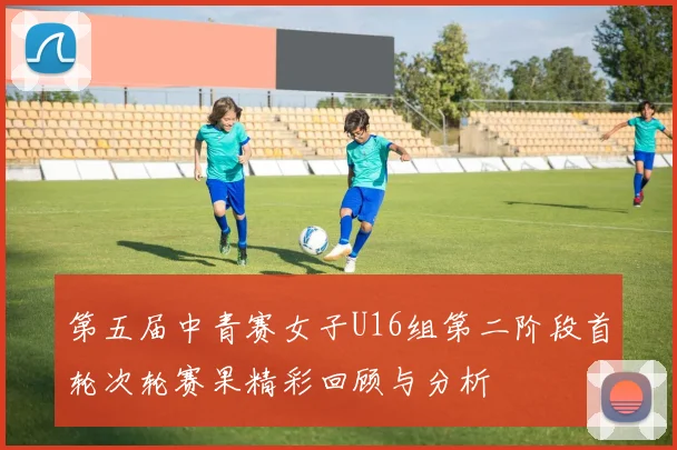 第五届中青赛女子U16组第二阶段首轮次轮赛果精彩回顾与分析