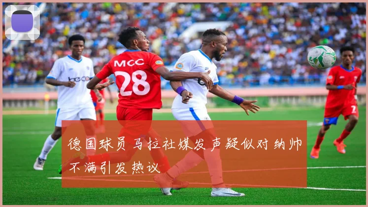 德国球员马拉社媒发声疑似对纳帅不满引发热议