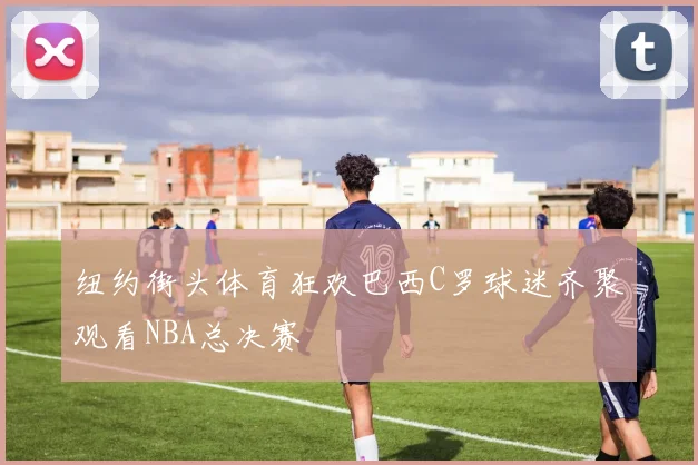 纽约街头体育狂欢巴西C罗球迷齐聚观看NBA总决赛