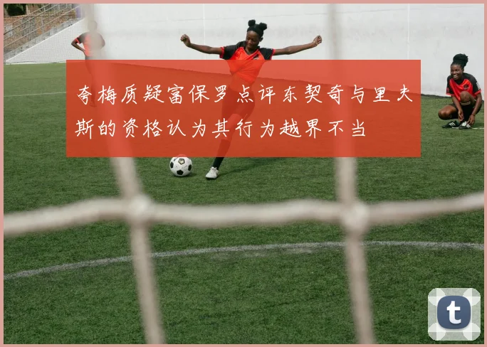 夸梅质疑富保罗点评东契奇与里夫斯的资格认为其行为越界不当