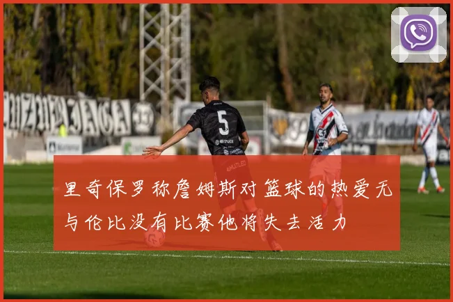 里奇保罗称詹姆斯对篮球的热爱无与伦比没有比赛他将失去活力
