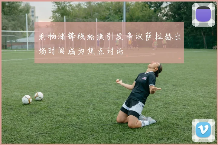 利物浦锋线轮换引发争议萨拉赫出场时间成为焦点讨论