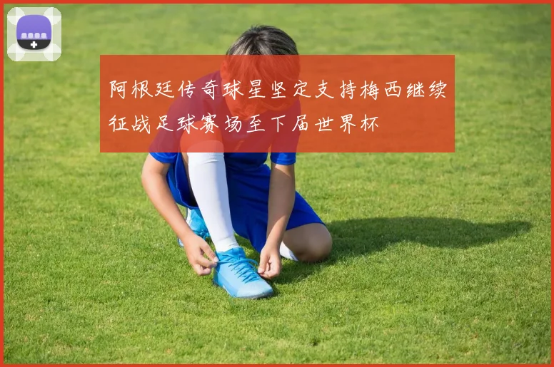 阿根廷传奇球星坚定支持梅西继续征战足球赛场至下届世界杯