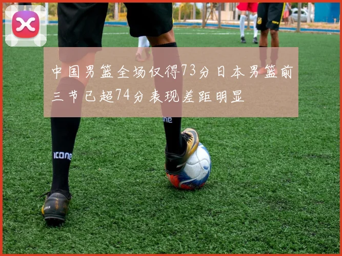 中国男篮全场仅得73分日本男篮前三节已超74分表现差距明显
